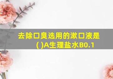 去除口臭选用的漱口液是( )A生理盐水B0.1